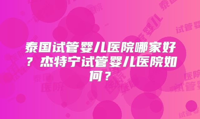 泰国试管婴儿医院哪家好?杰特宁试管婴儿医院如何?