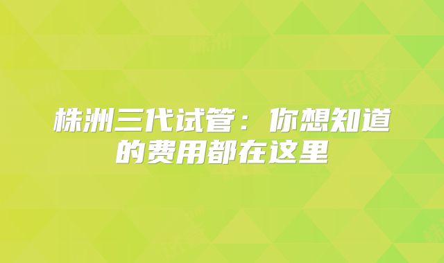株洲三代试管:你想知道的费用都在这里