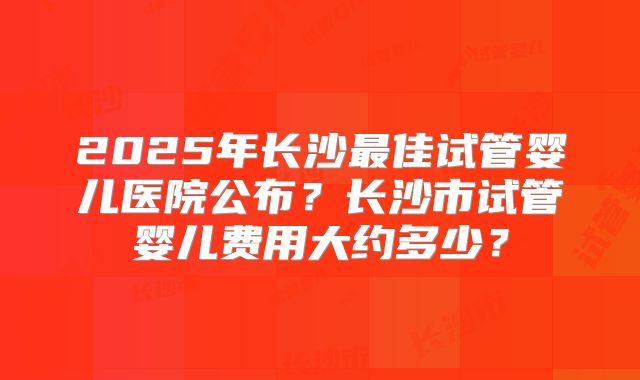 2025年长沙最佳试管婴儿医院公布?长沙市试管婴儿费用大约多少?