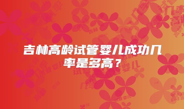 吉林高龄试管婴儿成功几率是多高?