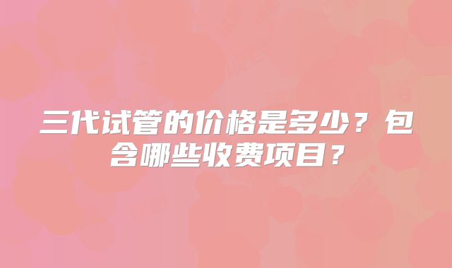 三代试管的价格是多少？包含哪些收费项目？