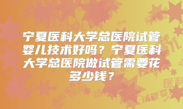 宁夏医科大学总医院试管婴儿技术好吗?宁夏医科大学总医院做试管需要花多少钱?