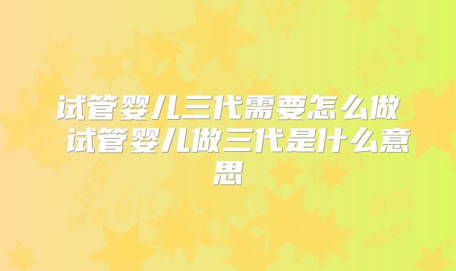 试管婴儿三代需要怎么做 试管婴儿做三代是什么意思