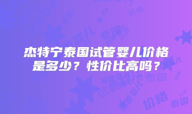 杰特宁泰国试管婴儿价格是多少？性价比高吗？