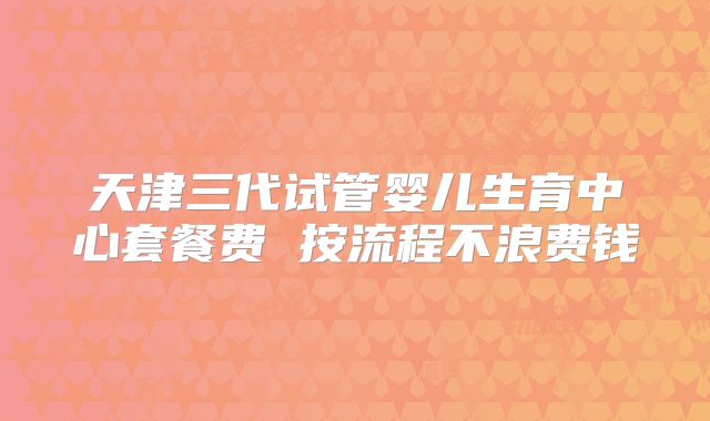 天津三代试管婴儿生育中心套餐费 按流程不浪费钱