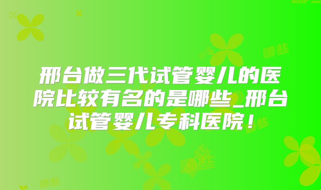 邢台做三代试管婴儿的医院比较有名的是哪些_邢台试管婴儿专科医院!