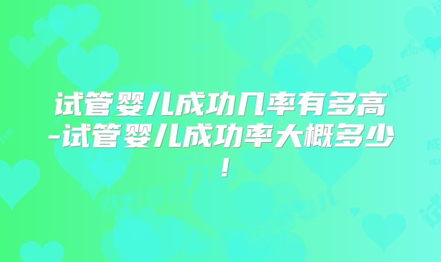 试管婴儿成功几率有多高-试管婴儿成功率大概多少！