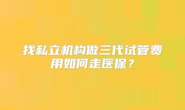 找私立机构做三代试管费用如何走医保?