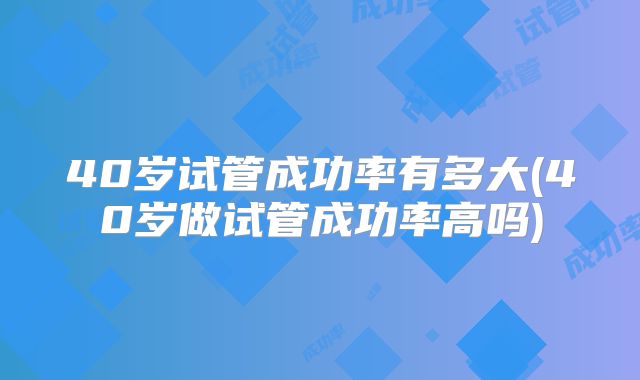 40岁试管成功率有多大(40岁做试管成功率高吗)