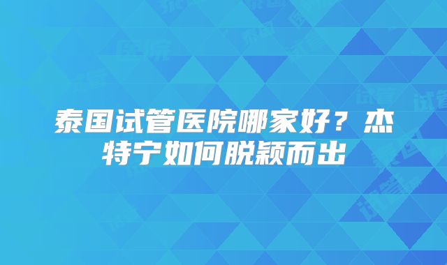 泰国试管医院哪家好？杰特宁如何脱颖而出