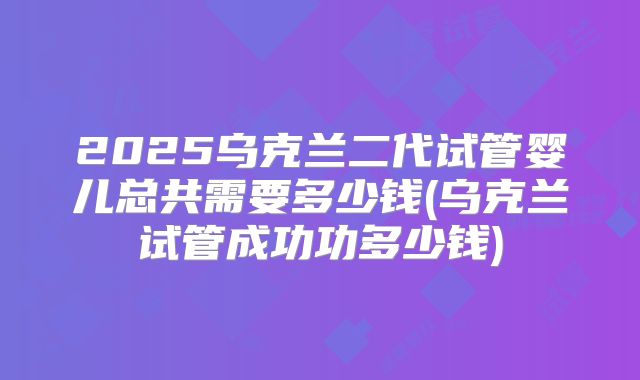 2025乌克兰二代试管婴儿总共需要多少钱(乌克兰试管成功功多少钱)