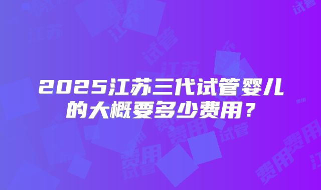 2025江苏三代试管婴儿的大概要多少费用?
