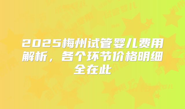 2025梅州试管婴儿费用解析，各个环节价格明细全在此
