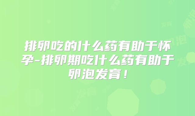 排卵吃的什么药有助于怀孕-排卵期吃什么药有助于卵泡发育!
