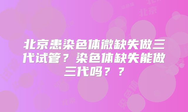 北京患染色体微缺失做三代试管？染色体缺失能做三代吗？？