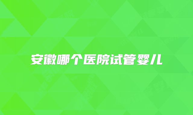 安徽哪个医院试管婴儿