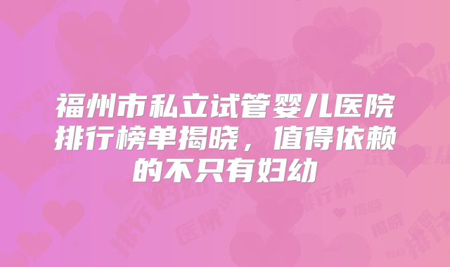 福州市私立试管婴儿医院排行榜单揭晓，值得依赖的不只有妇幼