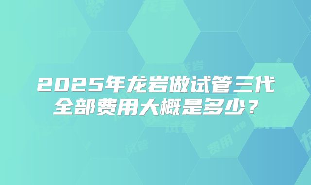 2025年龙岩做试管三代全部费用大概是多少？
