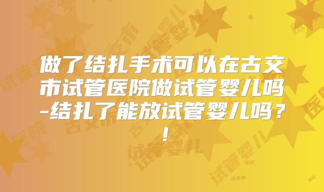 做了结扎手术可以在古交市试管医院做试管婴儿吗-结扎了能放试管婴儿吗?!