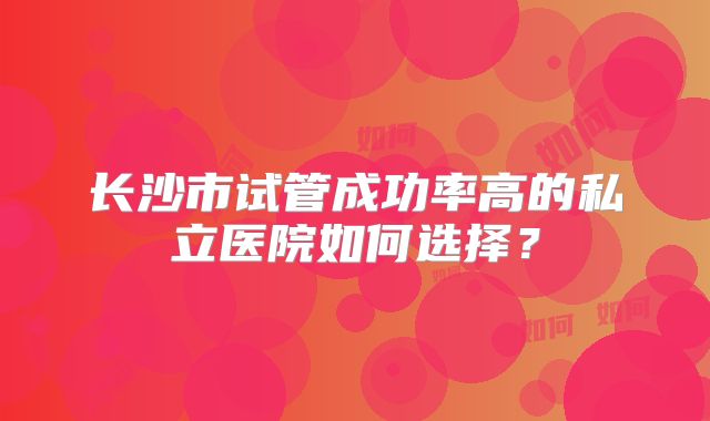 长沙市试管成功率高的私立医院如何选择?