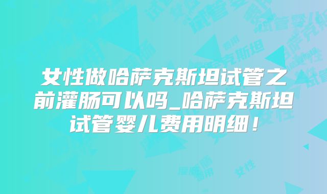 女性做哈萨克斯坦试管之前灌肠可以吗_哈萨克斯坦试管婴儿费用明细！