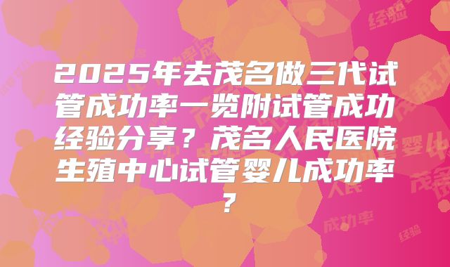 2025年去茂名做三代试管成功率一览附试管成功经验分享?茂名人民医院生殖中心试管婴儿成功率?