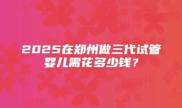 2025在郑州做三代试管婴儿需花多少钱？