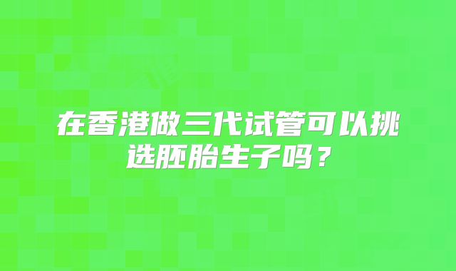 在香港做三代试管可以挑选胚胎生子吗?