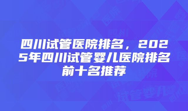 四川试管医院排名，2025年四川试管婴儿医院排名前十名推荐
