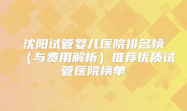 沈阳试管婴儿医院排名榜（与费用解析）推荐优质试管医院榜单