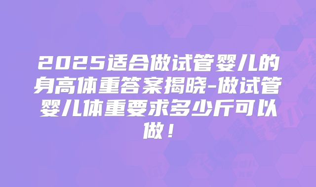 2025适合做试管婴儿的身高体重答案揭晓-做试管婴儿体重要求多少斤可以做!