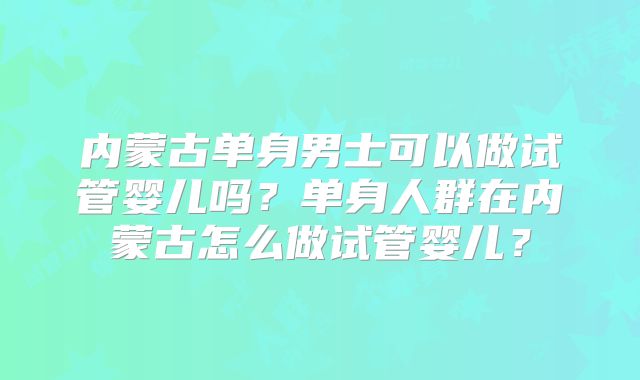 内蒙古单身男士可以做试管婴儿吗?单身人群在内蒙古怎么做试管婴儿?