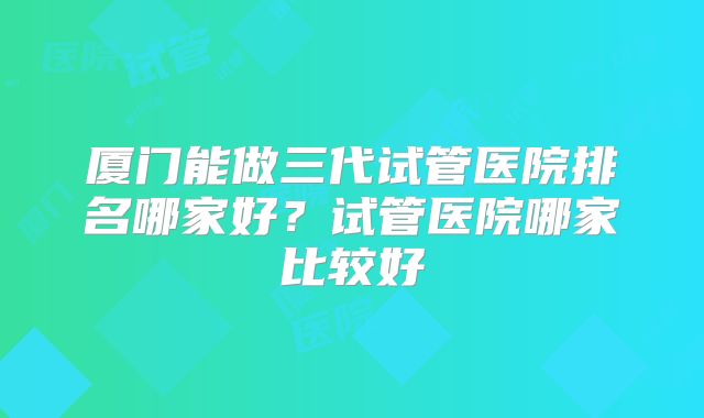 厦门能做三代试管医院排名哪家好？试管医院哪家比较好