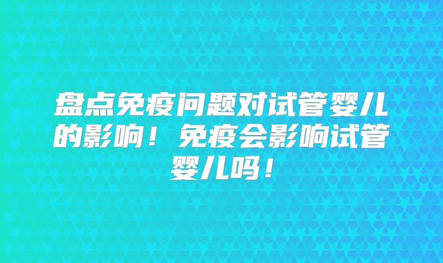 盘点免疫问题对试管婴儿的影响!免疫会影响试管婴儿吗!