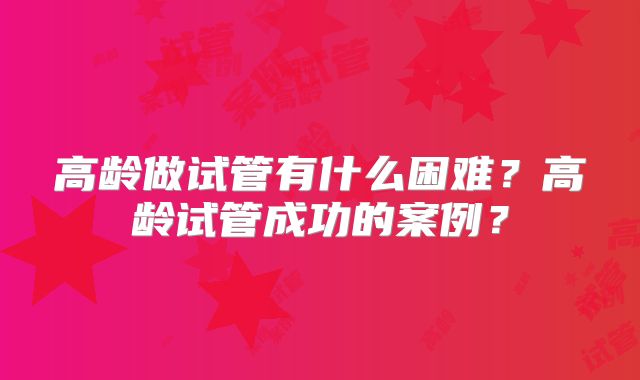 高龄做试管有什么困难？高龄试管成功的案例？
