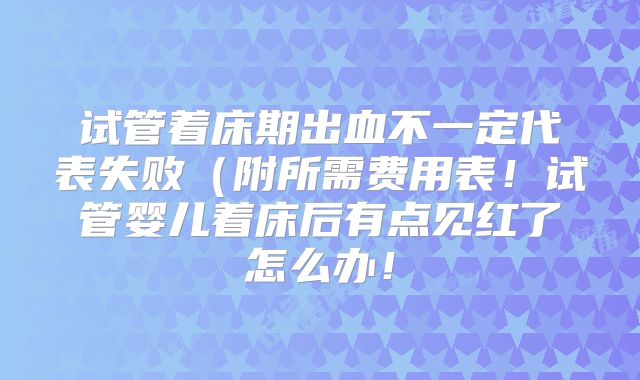 试管着床期出血不一定代表失败（附所需费用表！试管婴儿着床后有点见红了怎么办！