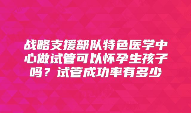 战略支援部队特色医学中心做试管可以怀孕生孩子吗？试管成功率有多少