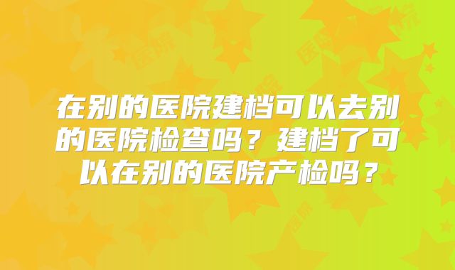 在别的医院建档可以去别的医院检查吗？建档了可以在别的医院产检吗？