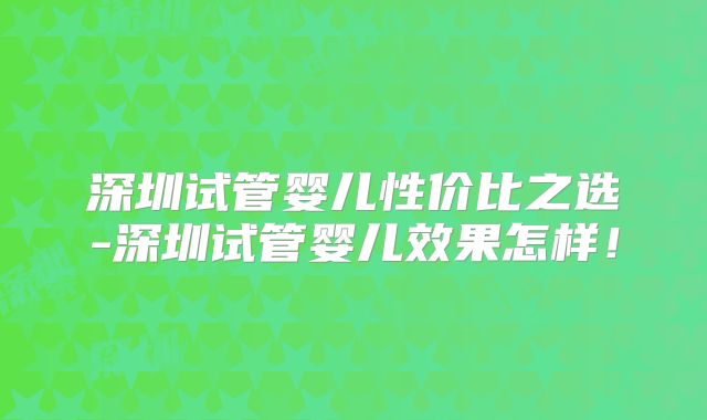 深圳试管婴儿性价比之选-深圳试管婴儿效果怎样！