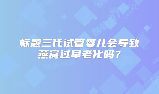 标题三代试管婴儿会导致燕窝过早老化吗?