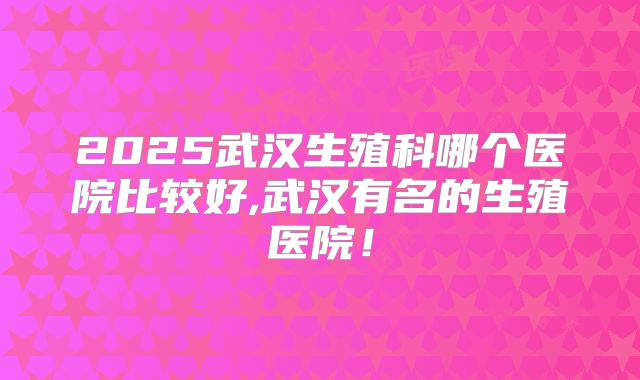 2025武汉生殖科哪个医院比较好,武汉有名的生殖医院!