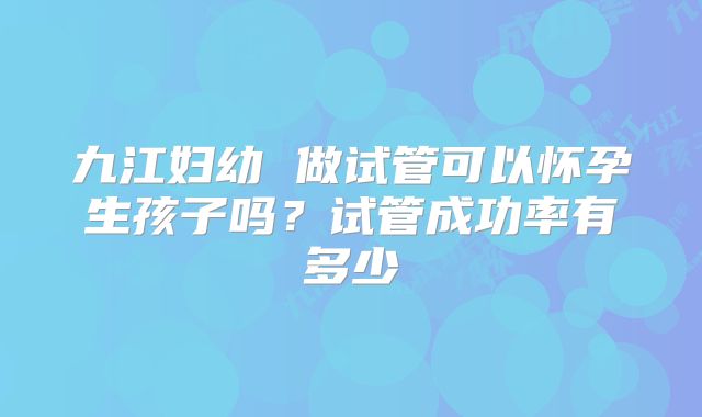 九江妇幼 做试管可以怀孕生孩子吗?试管成功率有多少