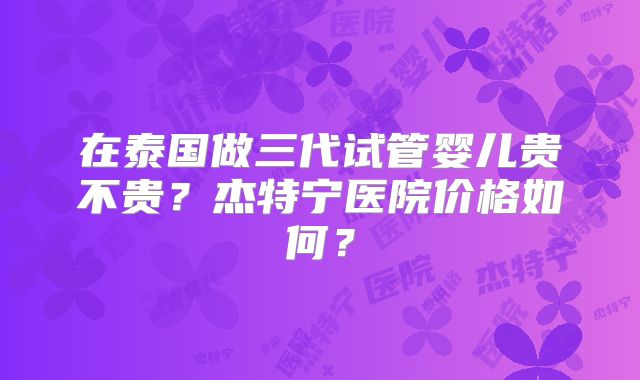 在泰国做三代试管婴儿贵不贵？杰特宁医院价格如何？