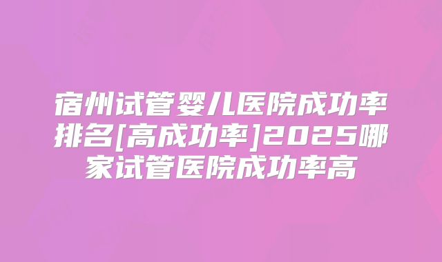 宿州试管婴儿医院成功率排名[高成功率]2025哪家试管医院成功率高