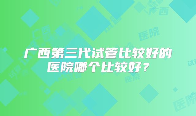 广西第三代试管比较好的医院哪个比较好?