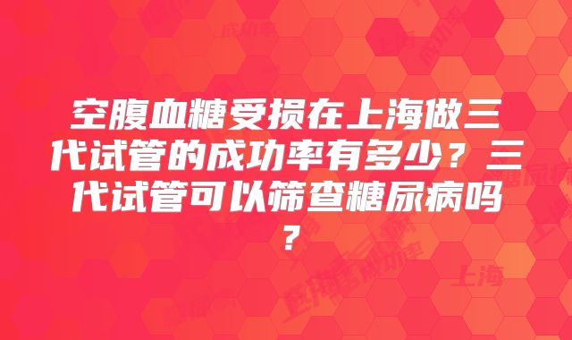 空腹血糖受损在上海做三代试管的成功率有多少?三代试管可以筛查糖尿病吗?