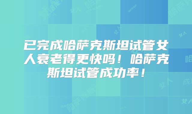 已完成哈萨克斯坦试管女人衰老得更快吗！哈萨克斯坦试管成功率！