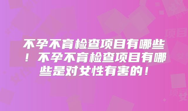 不孕不育检查项目有哪些！不孕不育检查项目有哪些是对女性有害的！
