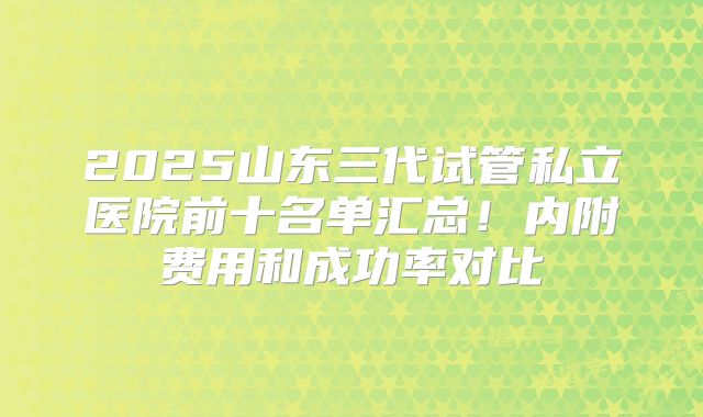2025山东三代试管私立医院前十名单汇总!内附费用和成功率对比