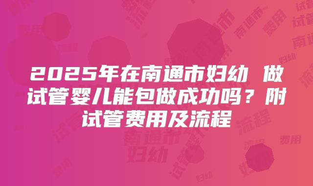 2025年在南通市妇幼 做试管婴儿能包做成功吗?附试管费用及流程